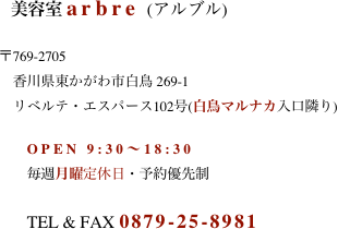                                        美容室 arbre (アルブル)  　　　　　　　　　〒769-2705 　　　　　　　　　　香川県東かがわ市白鳥 269-1  　　　　　　　　　　リベルテ・エスパース102号(白鳥マルナカ入口隣り)  　　　　　　　　　　　OPEN 9:30〜18:30 　　　　　　　　　　　毎週月曜定休日・予約優先制  　　　　　　　　　　　TEL & FAX 0879-25-8981
　　　　　　　
　　　　　　　　　　
　　　　　　　　　　　    
 